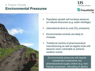3. Future Trends
Environmental Pressures
!  Population growth will increase pressure
on natural resources (e.g. water shortage)
!  International drive to curb CO2 emissions
!  Environmental controls are likely to
increase
!  Traditional centres of pharmaceutical
manufacturing as well as logistic hubs will
become more vulnerable to extreme
weather events
Environmental pressures will require
substantial investments into
pharmaceutical supply chains (e.g. eco-
friendly production, relocating of plants).
 
