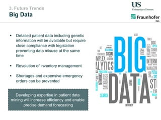 3. Future Trends
Big Data
!  Detailed patient data including genetic
information will be available but require
close compliance with legislation
preventing data misuse at the same
time
!  Revolution of inventory management
!  Shortages and expensive emergency
orders can be prevented
Developing expertise in patient data
mining will increase efficiency and enable
precise demand forecasting
 