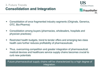3. Future Trends
Consolidation and Integration
!  Consolidation of once fragmented industry segments (Originals, Generics,
OTC, Bio-Pharma)
!  Consolidation among buyers (pharmacies, wholesalers, hospitals and
physician practices)
!  Restricted health budgets, trend to tender offers and emerging two class
health care further reduces profitability of pharmaceuticals
!  Thus, overcoming competition and greater integration of pharmaceutical,
medical devices and healthcare service supply chains becomes crucial to
curb new potentials
Future pharmaceutical supply chains will be characterized by a high degree of
integration.
 
