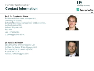 Further Questions?
Contact Information
Dr. Hannes Hofmann
EBS University for Business and Law
Institute for Supply Chain Management-
Procurement and Logistics (ISCM)
+ 49 1638631236
Hannes.Hofmann@gmx.com
Prof. Dr. Constantin Blome
Professor of Operations Management
University of Sussex
School of Business, Management and Economics,
Jubilee Building 302,
Falmer, Brighton, UK,
BN1 9SL
+44 1273 876509
C.Blome@sussex.ac.uk
 