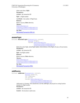 CSEP 545 Transaction Processing for E-Commerce 1/11/2012
University of Washington
10
delete seats from a flight
Parameters:
context - the transaction ID
flight - a flight number
numSeats - the number of flight Seats
Returns:
true on success, false otherwise.
Throws:
RemoteException
TransactionAbortedException
InvalidTransactionException
See Also:
RM.delete(Transaction,RID,int)
deleteFlight
boolean deleteFlight(Transaction context,
String flight)
throws RemoteException,
TransactionAbortedException,
InvalidTransactionException
Delete the entire flight. deleteFlight implies whole deletion of the flight, all seats, all reservations.
Parameters:
context - the transaction ID
flight - the flight number
Returns:
true on success, false otherwise.
Throws:
RemoteException
TransactionAbortedException
InvalidTransactionException
See Also:
RM.delete(Transaction,RID)
addRooms
boolean addRooms(Transaction context,
String location,
int numRooms,
int price)
throws RemoteException,
TransactionAbortedException,
InvalidTransactionException
Add rooms to a location. This should look a lot like addFlight, only keyed on a string location
instead of a flight number.
Parameters:
context - the transaction ID
location - the location to add rooms
 