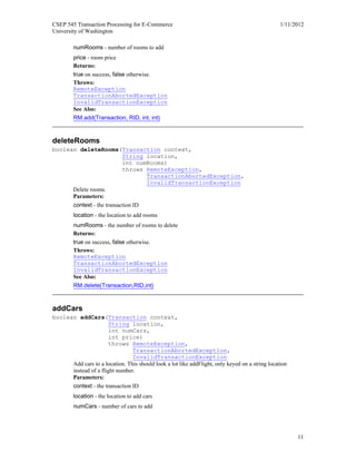 CSEP 545 Transaction Processing for E-Commerce 1/11/2012
University of Washington
11
numRooms - number of rooms to add
price - room price
Returns:
true on success, false otherwise.
Throws:
RemoteException
TransactionAbortedException
InvalidTransactionException
See Also:
RM.add(Transaction, RID, int, int)
deleteRooms
boolean deleteRooms(Transaction context,
String location,
int numRooms)
throws RemoteException,
TransactionAbortedException,
InvalidTransactionException
Delete rooms.
Parameters:
context - the transaction ID
location - the location to add rooms
numRooms - the number of rooms to delete
Returns:
true on success, false otherwise.
Throws:
RemoteException
TransactionAbortedException
InvalidTransactionException
See Also:
RM.delete(Transaction,RID,int)
addCars
boolean addCars(Transaction context,
String location,
int numCars,
int price)
throws RemoteException,
TransactionAbortedException,
InvalidTransactionException
Add cars to a location. This should look a lot like addFlight, only keyed on a string location
instead of a flight number.
Parameters:
context - the transaction ID
location - the location to add cars
numCars - number of cars to add
 
