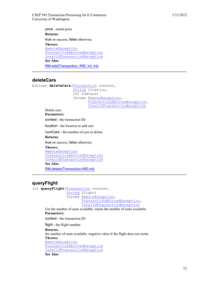 CSEP 545 Transaction Processing for E-Commerce 1/11/2012
University of Washington
12
price - rental price
Returns:
true on success, false otherwise.
Throws:
RemoteException
TransactionAbortedException
InvalidTransactionException
See Also:
RM.add(Transaction, RID, int, int)
deleteCars
boolean deleteCars(Transaction context,
String location,
int numCars)
throws RemoteException,
TransactionAbortedException,
InvalidTransactionException
Delete cars.
Parameters:
context - the transaction ID
location - the location to add cars
numCars - the number of cars to delete
Returns:
true on success, false otherwise.
Throws:
RemoteException
TransactionAbortedException
InvalidTransactionException
See Also:
RM.delete(Transaction,RID,int)
queryFlight
int queryFlight(Transaction context,
String flight)
throws RemoteException,
TransactionAbortedException,
InvalidTransactionException
Get the number of seats available. return the number of seats available
Parameters:
context - the transaction ID
flight - the flight number
Returns:
the number of seats available. negative value if the flight does not exists
Throws:
RemoteException
TransactionAbortedException
InvalidTransactionException
See Also:
 