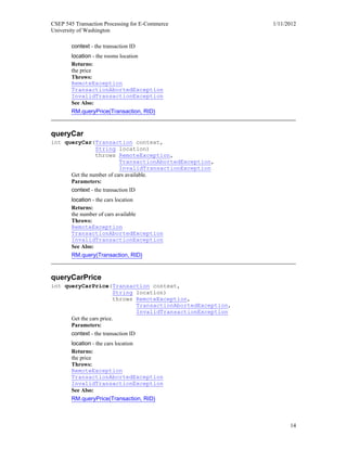 CSEP 545 Transaction Processing for E-Commerce 1/11/2012
University of Washington
14
context - the transaction ID
location - the rooms location
Returns:
the price
Throws:
RemoteException
TransactionAbortedException
InvalidTransactionException
See Also:
RM.queryPrice(Transaction, RID)
queryCar
int queryCar(Transaction context,
String location)
throws RemoteException,
TransactionAbortedException,
InvalidTransactionException
Get the number of cars available.
Parameters:
context - the transaction ID
location - the cars location
Returns:
the number of cars available
Throws:
RemoteException
TransactionAbortedException
InvalidTransactionException
See Also:
RM.query(Transaction, RID)
queryCarPrice
int queryCarPrice(Transaction context,
String location)
throws RemoteException,
TransactionAbortedException,
InvalidTransactionException
Get the cars price.
Parameters:
context - the transaction ID
location - the cars location
Returns:
the price
Throws:
RemoteException
TransactionAbortedException
InvalidTransactionException
See Also:
RM.queryPrice(Transaction, RID)
 