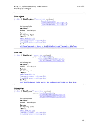 CSEP 545 Transaction Processing for E-Commerce 1/11/2012
University of Washington
15
listFlights
String[] listFlights(Transaction context)
throws RemoteException,
TransactionAbortedException,
InvalidTransactionException
list existing flights
Parameters:
context - transaction id
Returns:
list of existing flights
Throws:
RemoteException
TransactionAbortedException
InvalidTransactionException
See Also:
addSeats(Transaction, String, int, int), RM.listResources(Transaction, RID.Type)
listCars
String[] listCars(Transaction context)
throws RemoteException,
TransactionAbortedException,
InvalidTransactionException
list existing cars
Parameters:
context - transaction id
Returns:
list of existing cars
Throws:
RemoteException
TransactionAbortedException
InvalidTransactionException
See Also:
addCars(Transaction, String, int, int), RM.listResources(Transaction, RID.Type)
listRooms
String[] listRooms(Transaction context)
throws RemoteException,
TransactionAbortedException,
InvalidTransactionException
list existing rooms
Parameters:
context - transaction id
Returns:
list of existing rooms
Throws:
RemoteException
TransactionAbortedException
InvalidTransactionException
 