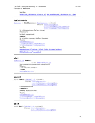 CSEP 545 Transaction Processing for E-Commerce 1/11/2012
University of Washington
16
See Also:
addRooms(Transaction, String, int, int), RM.listResources(Transaction, RID.Type)
listCustomers
Customer[] listCustomers(Transaction context)
throws RemoteException,
TransactionAbortedException,
InvalidTransactionException
list existing customers that have itinerary
Parameters:
context - transaction id
Returns:
list of existing customers that have itineraries
Throws:
RemoteException
TransactionAbortedException
InvalidTransactionException
See Also:
reserveItinerary(Customer, String[], String, boolean, boolean),
RM.listCustomers(Transaction)
start
Transaction start()
throws RemoteException
Start a transaction return a unique transaction ID
Returns:
a new transaction identifier
Throws:
RemoteException
commit
void commit(Transaction context)
throws RemoteException,
InvalidTransactionException,
TransactionAbortedException
Commit a transaction
Parameters:
context - the transaction ID
Throws:
RemoteException
InvalidTransactionException
TransactionAbortedException
abort
void abort(Transaction context)
throws RemoteException,
InvalidTransactionException
 