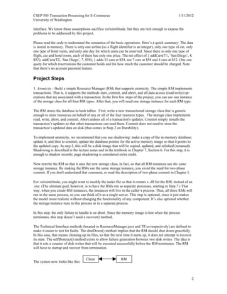 CSEP 545 Transaction Processing for E-Commerce 1/11/2012
University of Washington
2
interface. We know these assumptions sacrifice verisimilitude, but they are rich enough to expose the
problems to be addressed by this project.
Please read the code to understand the semantics of the basic operations. Here’s a quick summary: The data
is stored in memory. There is only one airline (so a flight identifier is an integer), only one type of car, only
one type of hotel room, and only one day for which units can be reserved. Since there is only one type of
flight, car and hotel room, each of them has only one price. The net effect of { addCars(T1, ‘San Diego’, 4,
$52); addCars(T2, ‘San Diego’, 7, $54); } adds 11 cars at $54, not 7 cars at $54 and 4 cars at $52. One can
query for which reservations the customer holds and for how much the customer should be charged. Note
that there’s no account payment feature.
Project Steps
1. Atomicity - Build a simple Resource Manager (RM) that supports atomicity. The simple RM implements
transactions. That is, it supports the methods start, commit, and abort, and all data access (read/write) op-
erations that are associated with a transaction. In the first few steps of the project, you can use one instance
of the storage class for all four RM types. After that, you will need one storage instance for each RM type.
The RM stores the database in hash tables. First, write a new transactional storage class that is generic
enough to store resources on behalf of any or all of the four resource types. The storage class implements
read, write, abort, and commit. Abort undoes all of a transaction's updates. Commit simply installs the
transaction’s updates so that other transactions can read them. Commit does not need to store the
transaction’s updated data on disk (that comes in Step 2 on Durability).
To implement atomicity, we recommend that you use shadowing: make a copy of the in-memory database;
update it; and then to commit, update the database pointer for the active memory image so that it points to
the updated copy. In step 2, this will be a disk image that will be copied, updated, and relinked (renamed).
Shadowing is described in the lecture notes and in the textbook in Chapter 7, Section 6. For this step, it is
enough to shadow records; page shadowing is considered extra credit.
Now rewrite the RM so that it uses the new storage class, in fact, so that all RM instances use the same
storage instance. By making the RMs use the same storage instance, you avoid the need for two-phase
commit. If you don't understand that comment, re-read the description of two-phase commit in Chapter 1.
For verisimilitude, you might want to modify the make file so that it creates a .dll for the RM, instead of an
.exe. (The ultimate goal, however, is to have the RMs run as separate processes, starting in Step 7.) That
way, when you create RM instances, the instances will live in the caller’s process. Thus, all three RMs will
run in the same process, so you can think of it as a single server. This step is optional, since it just makes
the model more realistic without changing the functionality of any component. It’s also optional whether
the storage instance runs in this process or in a separate process.
In this step, the only failure to handle is an abort. Since the memory image is lost when the process
terminates, this step doesn’t need a recover() method.
The Technical Interface methods (located in ResourceManager.java and TP.cs respectively) are defined to
make it easier to test for faults. The shutDown() method implies that the RM should shut down gracefully.
In this case, that means cleaning up its files, so that the next time it starts up, it does not attempt to recover
its state. The selfDestruct() method exists to allow failure generation between two disk writes. The idea is
that it sets a counter of disk writes that will be executed successfully before the RM terminates. The RM
will have to startup and recover from termination.
The system now looks like this:
Client RM
 