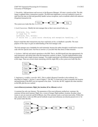 CSEP 545 Transaction Processing for E-Commerce 1/11/2012
University of Washington
3
2. Durability. Add persistence and recovery to the Resource Manager. All state is stored on disk. The disk
image is updated when a transaction commits. The RM must implement a recover() method to restore its
state from the state on disk and gracefully handle various exceptions, such as methods called with unknown
(forgotten) transaction ids.
The system now looks like this:
3. Lock Conversion - Modify the lock manager that so that it can convert locks, e.g.,
Lock(xid, foo, read);
/* read foo */
Lock(xid, foo, write);
/* write foo ... plus error checking and exception handling...*/
Keep in mind that other transactions may have read locks on foo, so deadlock is possible. The main
purpose of this step is to gain an understanding of the lock manager code.
The lock manager uses a hashtable for each lockmode, because the author thought it would lead to succinct
code with few special cases. Feel free to rewrite it, if you don't like that choice of data structure.
4. Isolation. Add lock and unlock operations to the RM. That is, the RM should lock data appropriately for
each transaction, and unlock data when the transaction commits or aborts. Test this implementation using
multiple clients and a single resource manager. You might experiment with different locking granularities
at this stage. There are several clients interacting with the single RM, so the system now looks like this:
5. Implement a workflow controller (WC). This is called a Request Controller in the textbook. It is
described in Chapter 1, Section 2, and in Chapter 3. The WC is a front-end so that (eventually) the location
and partitioning of the RM’s are not exposed to the client. To do this, the WC supports the same interface
as the RM, plus the new method:
reserveItinerary(customer, flight_list, location, bCar, bRoom) method.
A customer has only one itinerary. The parameters of the reserveItinerary method are: customer, the
customer id from newCustomer; flight_list, a vector of integer flight numbers; location, the place where
rooms or cars are reserved; and bCar/bRoom, true if the customer wants a car/room reservation. Within this
step, assume there is only one RM, and all methods except reserveItinerary are directly passed on to it. So
the system looks like this:
Client RM Disk
Client
RM DiskClient
Client
Client
WCClient
Client
RM Disk
 