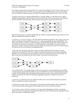 CSEP 545 Transaction Processing for E-Commerce 1/11/2012
University of Washington
4
For example, suppose the client asks the WC for a reservation on flights 435 and 534 and a rental car in St.
Louis. To process this request, the WC starts a transaction, calls the RM to make a reservation for flight
435, calls the RM to make a reservation for flight 534, and then calls the RM to reserve a car in St. Louis.
The goal in later steps is to support multiple RMs. For example, flights, cars and hotel rooms could be
handled by separate RMs, each with their own private disk storage. There are more pieces to build before
the WC can handle this functionality. When you get to that stage the system will look like this:
Since the ultimate goal is to handle multiple RMs, the workflow controller should be given the list of active
RMs as command line arguments on startup.
6. Implement a Transaction Manager. The TM supports the following operations: start, commit, abort, and
enlist. It coordinates each distributed transaction, i.e., each transaction that accesses multiple RMs. The
TM is used as follows: whenever a request is made to an RM, the RM calls the TM’s enlist method to tell
the TM that it is involved in a transaction. The TM keeps track of which RMs are involved in which
transactions. The WC forwards a start/commit/abort call by the client directly to the TM. All other calls by
the client to the WC are forwarded to the appropriate RM.
At this stage, the TM needs no persistence. Since the TM exists behind the WC interface, no client
interfaces are provided for the TM. The workflow controller needs to be given the hostname (probably
localhost, if you are running on the same machine) of the TM, in addition to the list of active RMs. The
RMs will be given the hostname of the TM on startup. The system now looks like this:
7. Run multiple RMs. For example, flight, car and room reservations could be handled by separate RMs.
For each active transaction the TM maintains a list of which RMs are involved and implements one-phase
commit. The WC decides which data requests and transactions go where. On a commit or abort request
(which is forwarded to the TM), the TM calls the appropriate methods on all RMs involved in the
transaction.
8. Add a list of committed transactions. Modify the TM to store a list of which transactions committed,
which is needed for two-phase commit below.
9. Implement two-phase commit. At this stage, you should ignore failure handling. That is, implement
commit and abort under the assumption that messages are never lost or excessively delayed.
10. Two-phase commit with failure handling. Now worry about what happens on failure. In particular,
handle cases where messages get lost and ensure the RMs can recover from being in the undecided state (in
those cases where it’s technically feasible).
Client
WCClient
Client
RM Disk
RM Disk
RM Disk
Client
WCClient
Client
RM Disk
TM
 