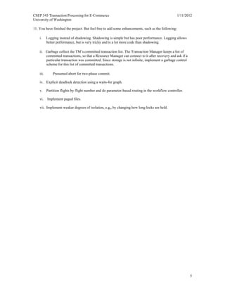 CSEP 545 Transaction Processing for E-Commerce 1/11/2012
University of Washington
5
11. You have finished the project. But feel free to add some enhancements, such as the following:
i. Logging instead of shadowing. Shadowing is simple but has poor performance. Logging allows
better performance, but is very tricky and is a lot more code than shadowing.
ii. Garbage collect the TM’s committed transaction list. The Transaction Manager keeps a list of
committed transactions, so that a Resource Manager can connect to it after recovery and ask if a
particular transaction was committed. Since storage is not infinite, implement a garbage control
scheme for this list of committed transactions.
iii. Presumed abort for two-phase commit.
iv. Explicit deadlock detection using a waits-for graph.
v. Partition flights by flight number and do parameter-based routing in the workflow controller.
vi. Implement paged files.
vii. Implement weaker degrees of isolation, e.g,, by changing how long locks are held.
 