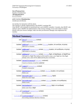CSEP 545 Transaction Processing for E-Commerce 1/11/2012
University of Washington
6
JavaTransaction
Interface ClientInterface
All Superinterfaces:
java.rmi.Remote
public interface ClientInterface
extends java.rmi.Remote
An interface for interaction with the clients.
This interface is already implemented by class MyWC in package WC.
Class MyWC will eventually be transformed into a real workflow controller. Currently, class MyWC only
redirects calls to MyRM: the implementation of the resource manager. If you want clients to interact
directly with your resource manager, make sure that your Resource Manager class implements this
interface
Method Summary
void abort(Transaction context)
Abort a transaction
boolean addCars(Transaction context, String location, int numCars, int price)
Add cars to a location.
boolean addRooms(Transaction context, String location, int numRooms, int price)
Add rooms to a location.
boolean addSeats(Transaction context, String flight, int flightSeats, int flightPrice)
Add seats to a flight This method will be used to create a new flight but if the flight
already exists, seats will be added and the price overwritten
boolean cancelItinerary(Customer customer)
Cancel an itinerary owned by customer
void commit(Transaction context)
Commit a transaction
boolean deleteCars(Transaction context, String location, int numCars)
Delete cars.
boolean deleteFlight(Transaction context, String flight)
Delete the entire flight.
boolean deleteRooms(Transaction context, String location, int numRooms)
Delete rooms.
boolean deleteSeats(Transaction context, String flight, int numSeats)
delete seats from a flight
String[] listCars(Transaction context)
list existing cars
Customer[] listCustomers(Transaction context)
list existing customers that have itinerary
 
