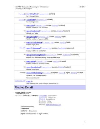 CSEP 545 Transaction Processing for E-Commerce 1/11/2012
University of Washington
7
String[] listFlights(Transaction context)
list existing flights
String[] listRooms(Transaction context)
list existing rooms
int queryCar(Transaction context, String location)
Get the number of cars available.
int queryCarPrice(Transaction context, String location)
Get the cars price.
int queryFlight(Transaction context, String flight)
Get the number of seats available.
int queryFlightPrice(Transaction context, String flight)
Get the flight price.
String queryItinerary(Transaction context, Customer customer)
Get the bill for the customer
int queryItineraryPrice(Transaction context, Customer customer)
Get the total amount of money the customer owes
int queryRoom(Transaction context, String location)
Get the number of rooms available.
int queryRoomPrice(Transaction context, String location)
Get the room price.
boolean reserveItinerary(Customer customer, String[] flights, String location,
boolean car, boolean room)
Reserve an itinerary
Transaction start()
Start a transaction return a unique transaction ID
Method Detail
reserveItinerary
boolean reserveItinerary(Customer customer,
String[] flights,
String location,
boolean car,
boolean room)
throws RemoteException
Reserve an itinerary
Parameters:
customer - the customer
flights - an integer array of flight numbers
 
