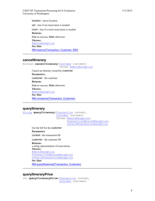 CSEP 545 Transaction Processing for E-Commerce 1/11/2012
University of Washington
8
location - travel location
car - true if car reservation is needed
room - true if a room reservation is needed
Returns:
true on success, false otherwise.
Throws:
RemoteException
See Also:
RM.reserve(Transaction, Customer, RID)
cancelItinerary
boolean cancelItinerary(Customer customer)
throws RemoteException
Cancel an itinerary owned by customer
Parameters:
customer - the customer
Returns:
true on success, false otherwise.
Throws:
RemoteException
See Also:
RM.unreserve(Transaction, Customer)
queryItinerary
String queryItinerary(Transaction context,
Customer customer)
throws RemoteException,
TransactionAbortedException,
InvalidTransactionException
Get the bill for the customer
Parameters:
context - the transaction ID
customer - the customer ID
Returns:
a string representation of reservations
Throws:
RemoteException
TransactionAbortedException
InvalidTransactionException
See Also:
RM.queryReserved(Transaction, Customer)
queryItineraryPrice
int queryItineraryPrice(Transaction context,
Customer customer)
 