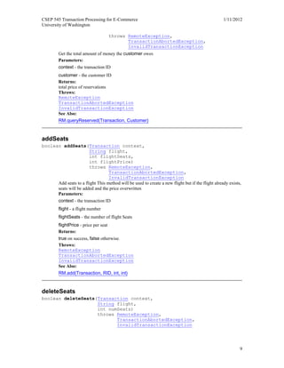 CSEP 545 Transaction Processing for E-Commerce 1/11/2012
University of Washington
9
throws RemoteException,
TransactionAbortedException,
InvalidTransactionException
Get the total amount of money the customer owes
Parameters:
context - the transaction ID
customer - the customer ID
Returns:
total price of reservations
Throws:
RemoteException
TransactionAbortedException
InvalidTransactionException
See Also:
RM.queryReserved(Transaction, Customer)
addSeats
boolean addSeats(Transaction context,
String flight,
int flightSeats,
int flightPrice)
throws RemoteException,
TransactionAbortedException,
InvalidTransactionException
Add seats to a flight This method will be used to create a new flight but if the flight already exists,
seats will be added and the price overwritten
Parameters:
context - the transaction ID
flight - a flight number
flightSeats - the number of flight Seats
flightPrice - price per seat
Returns:
true on success, false otherwise.
Throws:
RemoteException
TransactionAbortedException
InvalidTransactionException
See Also:
RM.add(Transaction, RID, int, int)
deleteSeats
boolean deleteSeats(Transaction context,
String flight,
int numSeats)
throws RemoteException,
TransactionAbortedException,
InvalidTransactionException
 