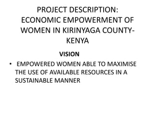 PROJECT DESCRIPTION: 
ECONOMIC EMPOWERMENT OF 
WOMEN IN KIRINYAGA COUNTY-KENYA 
VISION 
• EMPOWERED WOMEN ABLE TO MAXIMISE 
THE USE OF AVAILABLE RESOURCES IN A 
SUSTAINABLE MANNER 
 