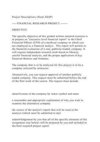 Project Descriptions (Need ASAP)
---- FINANCIAL RESEARCH PROJECT -------
OBJECTIVE
The specific objective of this graded written research exercise is
to prepare an "executive level financial report" to the Chief
Financial Officer (CFO) of a mythical company in which you
are employed as a financial analyst. This report will pertain to
the financial evaluation of a real, publicly-traded, company. It
will require independent research (web-based or library),
careful financial analysis, and the proper application of key
financial theories and formulas.
The company that is to be analyzed for this project is to be a
company selected by instructor.
Alternatively, you can request approval of another publicly
traded company. This request must be submitted before the end
of the first week of the course. The request must include
identification of the company by ticker symbol and name
a reasonable and appropriate explanation of why you want to
examine the alternative company
the source of the analyst's report that will be used in the
analysis (which must be submitted to me)
acknowledgement by you that all of the specific elements of the
assignment (see below) will be prepared by you and included in
the final research project report
 