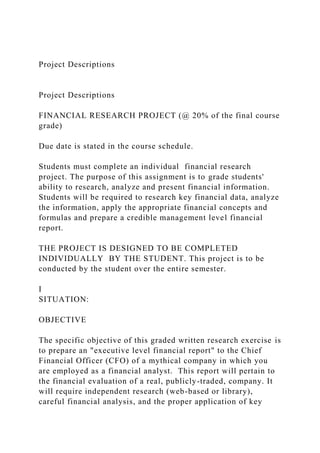 Project Descriptions
Project Descriptions
FINANCIAL RESEARCH PROJECT (@ 20% of the final course
grade)
Due date is stated in the course schedule.
Students must complete an individual financial research
project. The purpose of this assignment is to grade students'
ability to research, analyze and present financial information.
Students will be required to research key financial data, analyze
the information, apply the appropriate financial concepts and
formulas and prepare a credible management level financial
report.
THE PROJECT IS DESIGNED TO BE COMPLETED
INDIVIDUALLY BY THE STUDENT. This project is to be
conducted by the student over the entire semester.
I
SITUATION:
OBJECTIVE
The specific objective of this graded written research exercise is
to prepare an "executive level financial report" to the Chief
Financial Officer (CFO) of a mythical company in which you
are employed as a financial analyst. This report will pertain to
the financial evaluation of a real, publicly-traded, company. It
will require independent research (web-based or library),
careful financial analysis, and the proper application of key
 