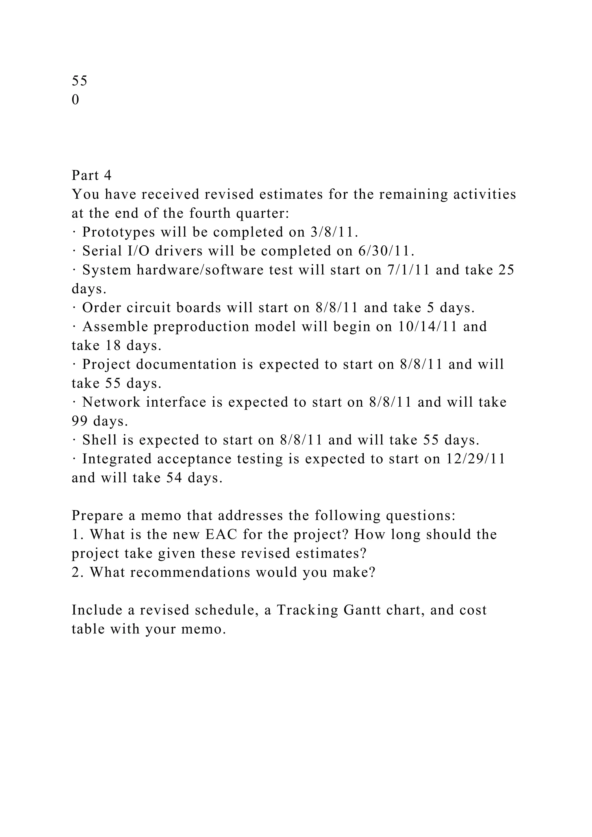 55
0
Part 4
You have received revised estimates for the remaining activities
at the end of the fourth quarter:
· Prototypes will be completed on 3/8/11.
· Serial I/O drivers will be completed on 6/30/11.
· System hardware/software test will start on 7/1/11 and take 25
days.
· Order circuit boards will start on 8/8/11 and take 5 days.
· Assemble preproduction model will begin on 10/14/11 and
take 18 days.
· Project documentation is expected to start on 8/8/11 and will
take 55 days.
· Network interface is expected to start on 8/8/11 and will take
99 days.
· Shell is expected to start on 8/8/11 and will take 55 days.
· Integrated acceptance testing is expected to start on 12/29/11
and will take 54 days.
Prepare a memo that addresses the following questions:
1. What is the new EAC for the project? How long should the
project take given these revised estimates?
2. What recommendations would you make?
Include a revised schedule, a Tracking Gantt chart, and cost
table with your memo.
 