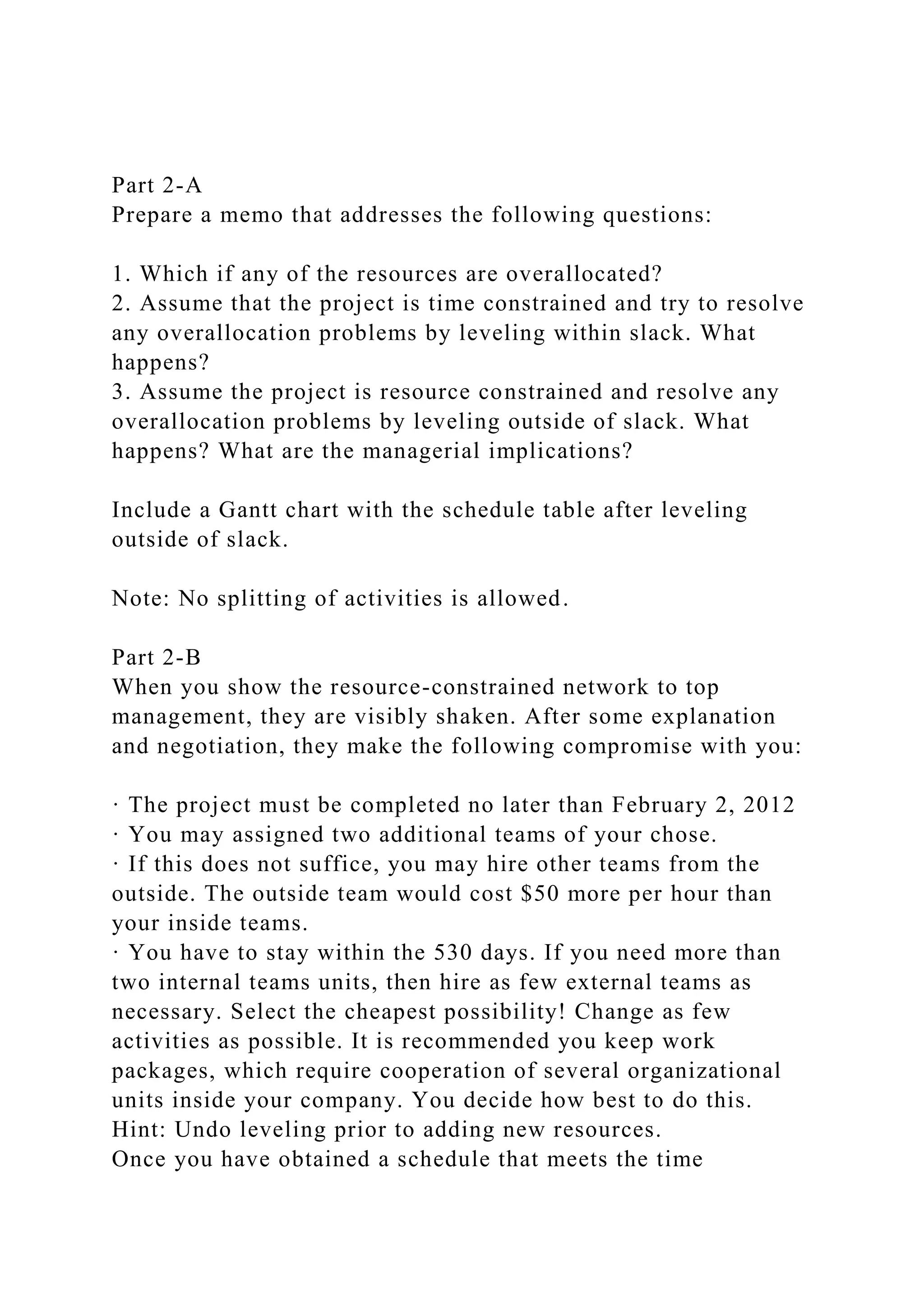 Part 2-A
Prepare a memo that addresses the following questions:
1. Which if any of the resources are overallocated?
2. Assume that the project is time constrained and try to resolve
any overallocation problems by leveling within slack. What
happens?
3. Assume the project is resource constrained and resolve any
overallocation problems by leveling outside of slack. What
happens? What are the managerial implications?
Include a Gantt chart with the schedule table after leveling
outside of slack.
Note: No splitting of activities is allowed.
Part 2-B
When you show the resource-constrained network to top
management, they are visibly shaken. After some explanation
and negotiation, they make the following compromise with you:
· The project must be completed no later than February 2, 2012
· You may assigned two additional teams of your chose.
· If this does not suffice, you may hire other teams from the
outside. The outside team would cost $50 more per hour than
your inside teams.
· You have to stay within the 530 days. If you need more than
two internal teams units, then hire as few external teams as
necessary. Select the cheapest possibility! Change as few
activities as possible. It is recommended you keep work
packages, which require cooperation of several organizational
units inside your company. You decide how best to do this.
Hint: Undo leveling prior to adding new resources.
Once you have obtained a schedule that meets the time
 