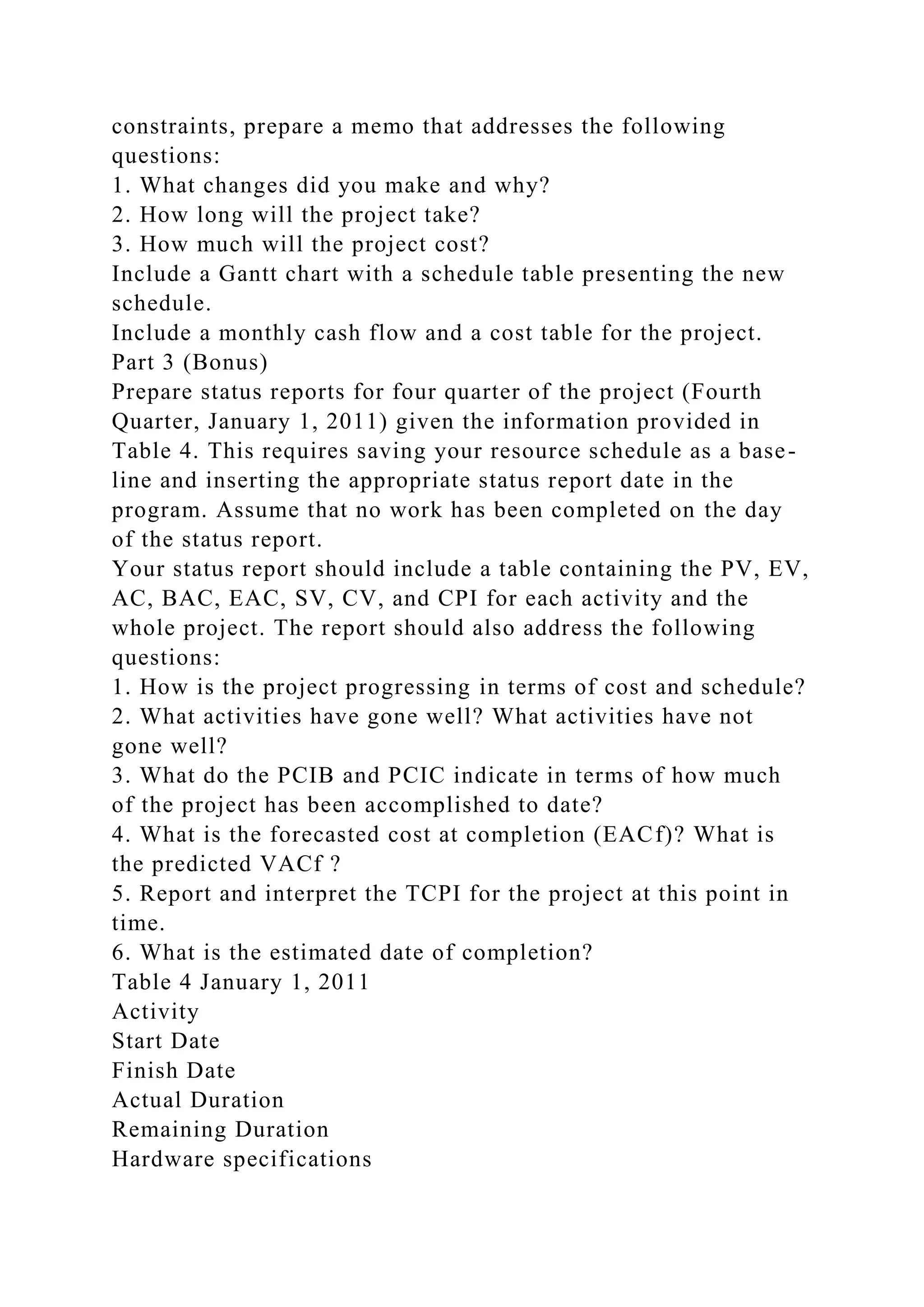 constraints, prepare a memo that addresses the following
questions:
1. What changes did you make and why?
2. How long will the project take?
3. How much will the project cost?
Include a Gantt chart with a schedule table presenting the new
schedule.
Include a monthly cash flow and a cost table for the project.
Part 3 (Bonus)
Prepare status reports for four quarter of the project (Fourth
Quarter, January 1, 2011) given the information provided in
Table 4. This requires saving your resource schedule as a base-
line and inserting the appropriate status report date in the
program. Assume that no work has been completed on the day
of the status report.
Your status report should include a table containing the PV, EV,
AC, BAC, EAC, SV, CV, and CPI for each activity and the
whole project. The report should also address the following
questions:
1. How is the project progressing in terms of cost and schedule?
2. What activities have gone well? What activities have not
gone well?
3. What do the PCIB and PCIC indicate in terms of how much
of the project has been accomplished to date?
4. What is the forecasted cost at completion (EACf)? What is
the predicted VACf ?
5. Report and interpret the TCPI for the project at this point in
time.
6. What is the estimated date of completion?
Table 4 January 1, 2011
Activity
Start Date
Finish Date
Actual Duration
Remaining Duration
Hardware specifications
 