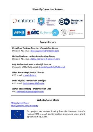 WeVerify Consortium Partners
Contact Persons
Dr. Milena Yankova-Doseva – Project Coordinator
Ontotext AD, email: milena.yankova@ontotext.com
Zlatina Marinova – Administrative Coordinator
Ontotext AD, email: zlatina.marinova@ontotext.com
Prof. Kalina Bontcheva – Scientific Director
University of Sheffield, email: k.bontcheva@sheffield.ac.uk
Nikos Sarris – Exploitation Director
ATC, email: n.sarris@atc.gr
Denis Teyssou – Innovation Manager
AFP, email: denis.teyssou@afp.com
Jochen Spangenberg – Dissemination Lead
DW, jochen.spangenberg@dw.com
Website/Social Media
https://weverify.eu
https://twitter.com/WeVerify
This project has received funding from the European Union's
Horizon 2020 research and innovation programme under grant
agreement No 825297.
 