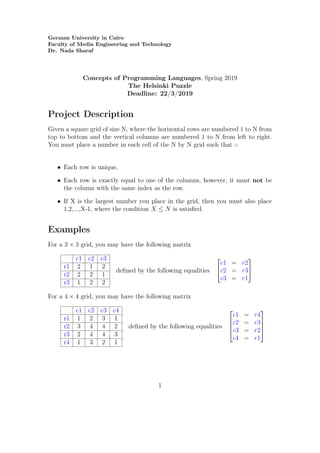 German University in Cairo
Faculty of Media Engineering and Technology
Dr. Nada Sharaf
Concepts of Programming Languages, Spring 2019
The Helsinki Puzzle
Deadline: 22/3/2019
Project Description
Given a square grid of size N, where the horizontal rows are numbered 1 to N from
top to bottom and the vertical columns are numbered 1 to N from left to right.
You must place a number in each cell of the N by N grid such that :-
• Each row is unique.
• Each row is exactly equal to one of the columns, however, it must not be
the column with the same index as the row.
• If X is the largest number you place in the grid, then you must also place
1,2,...,X-1, where the condition X ≤ N is satisﬁed.
Examples
For a 3 × 3 grid, you may have the following matrix
c1 c2 c3
r1 2 1 2
r2 2 2 1
r3 1 2 2
deﬁned by the following equalities


c1 = r2
c2 = r3
c3 = r1


For a 4 × 4 grid, you may have the following matrix
c1 c2 c3 c4
r1 1 2 3 1
r2 3 4 4 2
r3 2 4 4 3
r4 1 3 2 1
deﬁned by the following equalities




c1 = r4
c2 = r3
c3 = r2
c4 = r1




1
 