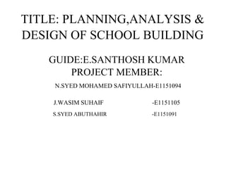 TITLE: PLANNING,ANALYSIS &
DESIGN OF SCHOOL BUILDING
GUIDE:E.SANTHOSH KUMAR
PROJECT MEMBER:
N.SYED MOHAMED SAFIYULLAH-E1151094
J.WASIM SUHAIF -E1151105
S.SYED ABUTHAHIR -E1151091
 