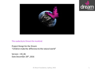 The	audacity	to	Dream	for	mankind
Project	Design	for	the	Dream
“Children	make	the	difference	to	the	natural	world”
Version	– V0_06
Date December	28th,	2016
©	Dream	Foundation,	Sydney,	2016 1
 