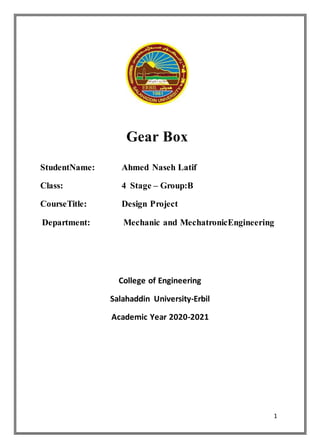 1
Gear Box
StudentName: Ahmed Naseh Latif
Class: 4 Stage – Group:B
CourseTitle: Design Project
Department: Mechanic and MechatronicEngineering
College of Engineering
Salahaddin University-Erbil
Academic Year 2020-2021
 