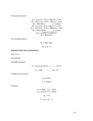 14
The shoulderatpointI:
𝑀𝐼 = 𝑅𝐴𝑌(7.5 − 0.75) − 𝑊
23
𝑟
(7.5 − 2.75)
𝑀𝐼 = 392 ∗ (7.5 − 0.75) − 215(7.5 − 2.75)
𝑀𝐼 = 1625 Ibf.in x − y plane
𝑀𝐼 = 𝑅𝐴𝑍(7.5− 0.75) + 𝑊
23
𝑡
(7.5 − 2.75)
𝑀𝐼 = 132 ∗ (7.5 − 0.75) + 589.5(7.5 − 2.75)
𝑀𝐼 = 3691.1 lbf.in x − z plane
𝑀𝐼 = √(1625)2 + (3691.1)2
𝑀𝐼 = 4033 lbf.in
The midrange torque is:
𝑇𝑀 = 3067 Ibf.in
𝑀𝑀 = 𝑇𝑎 = 0
Extimation ofthe stress concentrations:
D/d=1.2~1.5
r/d=0.02~0.06
the MARIN equation:
𝑆𝑒 = 𝑘𝑎𝑘𝑏𝑘𝑐𝑘𝑑𝑘𝑒𝑘𝑓𝑆𝑒
′ … …… …… ..𝐸𝑞.29
𝑘𝑎 = 𝑎𝑆𝑢𝑡
𝑏
⋯⋯⋯⋯⋯⋯𝐸𝑞 ⋅ 30
A 1018CD steel ischosen:
𝑆𝑢𝑡=64 kpsi
𝑆𝑦 = 54 kpsi
Therefore
𝑎 = 2.7kpsi 𝑏 = −0.265
𝑘𝑎 = 2.7(64)−0.265 = 0.897
𝑘𝑏 = 0.9
𝑘𝑐 = 𝑘𝑑 = 𝑘𝑒 = 1
 