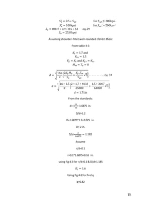 15
𝑆𝑒
′ = 0.5 ∗ 𝑆𝑢𝑡 for 𝑆𝑢𝑡 ≤ 200kpsi
𝑆𝑒
′ = 100kpsi for 𝑆𝑢𝑡 > 200𝑘𝑝𝑠𝑖
𝑆𝑒 = 0.897 ∗ 0.9 ∗ 0.5 ∗ 64 eq.29
𝑆𝑒 = 25.8 kpsi
Assuming shoulder-fillet well-rounded r/d=0.1 then:
From table 4-3
𝐾𝑡 = 1.7 and
𝐾𝑡𝑠 = 1.5
𝐾𝑓 = 𝐾𝑡 and 𝐾𝑓𝑠 = 𝐾𝑡𝑠
𝑀𝑚 = 𝑇𝑎 = 0
𝑑 = √
16𝑛
𝜋
{
2𝐾𝑓𝑀𝑎
𝑆𝑒
+
𝐾𝑓𝑠𝑇𝑚
𝑆𝑢𝑡
√3}
3
… …… …… .. 𝐸𝑞. 32
𝑑 = √
16 ∗ 1.5
𝜋
{
2 ∗ 1.7 ∗ 4033
25800
+
1.5 ∗ 3067
64000
√3}
3
𝑑 = 1.71in
From the standards:
d= 1
11
16
= 1.6875 in.
D/d=1.2
D=1.6875*1.2=2.025 in.
D= 2 in.
D/d=
2
1.6875
= 1.185
Assume
r/d=0.1
r=0.1*1.6875=0.16 in.
using fig 4.5 for r/d=0.1 & D/d=1.185
𝐾𝑡 = 1.6
Using fig 4.6 for find q
q=0.82
 