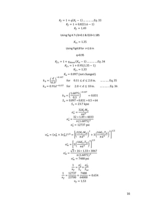 16
𝐾𝑓 = 1 + 𝑞(𝐾𝑡 − 1)… …… …𝐸𝑞.33
𝐾𝑓 = 1 + 0.82(1.6 − 1)
𝐾𝑓 = 1.49
Using fig 4.7 r/d=0.1 & D/d=1.185
𝐾𝑡𝑠 = 1.35
Using fig4.8 for r=1.6 in
q=0.95
𝐾𝑓𝑠 = 1 + 𝑞shear(𝐾𝑡𝑠 − 1) ……… …𝐸𝑞.34
𝐾𝑓𝑠 = 1 + 0.95(1.35 − 1)
𝐾𝑓𝑠 = 1.33
𝐾𝑎 = 0.897 (not changed)
𝑘𝑏 = (
𝑑
0.3
)
−0.107
for 0.11 ≤ 𝑑 ≤ 2.0 in. …… …. Eq.35
𝑘𝑏 = 0.91𝑑−0.157 for 2.0 < 𝑑 ≤ 10 in. ……… .. 𝐸𝑞. 36
𝑘𝑏 = (
1.6875
0.3
)
−0.107
= 0.831
𝑆𝑒 = 0.897 ∗ 0.831 ∗ 0.5 ∗ 64
𝑆𝑒 = 23.7 kpsi
𝜎𝑎
′ =
32𝐾𝑓𝑀𝑎
𝜋𝑑3
𝜎𝑎
′ =
32 ∗ 1.49 ∗ 4033
𝜋(1.6875)3
𝜎𝑎
′ = 12737 psi
𝜎𝑚
′ = (𝜎𝑚
2 + 3𝜏𝑚
2 )1/2 = [(
32𝐾𝑓𝑀𝑚
𝜋𝑑3
)
2
+ 3 (
16𝐾𝑓𝑠𝑇𝑚
𝜋𝑑3
)
2
]
1/2
𝜎𝑚
′ = [3(
16𝐾𝑓𝑠𝑇𝑚
𝜋𝑑3
)
2
]
1/2
𝜎𝑚
′ =
√3 ∗ 16 ∗ 1.33 ∗ 3067
𝜋(1.6875)3
𝜎𝑚
′ = 7488 psi
1
𝑛𝑓
=
𝜎𝑎
′
𝑆𝑒
+
𝜎𝑚
′
𝑆𝑢𝑡
1
𝑛𝑓
=
12737
23700
+
7488
64000
= 0.654
𝑛𝑓 = 1.53
 