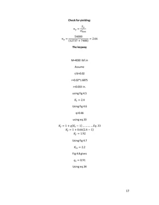 17
Check for yielding:
𝑛𝑦 =
𝑆𝑦
𝜎max
′
𝑛𝑦 =
54000
(12737 + 7488)
= 2.66
The keyway
M=4030 Ibf.in
Assume
r/d=0.02
r=0.02*1.6875
r=0.033 in.
using fig 4.5
𝐾𝑡 = 2.4
Using fig 4.6
q=0.66
using eq.33
𝐾𝑓 = 1 + 𝑞(𝐾𝑡 − 1)… …… …𝐸𝑞.33
𝐾𝑓 = 1 + 0.66(2.4 − 1)
𝐾𝑓 = 1.92
Using fig 4.7
𝐾𝑡𝑠 = 2.2
Fig 4.8 gives
𝑞𝑠 = 0.91
Using eq.34
 