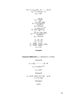 18
𝐾𝑓𝑠 = 1 + 𝑞shear(𝐾𝑡𝑠 − 1) ……… …𝐸𝑞.34
𝐾𝑓𝑠 = 1 + 0.91(2.2 − 1)
𝐾𝑓𝑠 = 2.09
𝜎𝑎
′ =
32𝐾𝑓𝑀𝑎
𝜋𝑑3
𝜎𝑎
′ =
32 ∗ 1.92 ∗ 4030
𝜋(1.6875)3
𝜎𝑎
′ = 16400 psi
𝜎𝑚
′ = [3(
16𝐾𝑓𝑠𝑇𝑚
𝜋𝑑3
)
2
]
1/2
𝜎𝑚
′ =
√3 ∗ 16 ∗ 2.09 ∗ 3067
𝜋(1.6875)3
𝜎𝑚
′ = 11767 psi
1
𝑛𝑓
=
𝜎𝑎
′
𝑆𝑒
+
𝜎𝑚
′
𝑆𝑢𝑡
1
𝑛𝑓
=
16400
23700
+
11767
64000
= 0.876
𝑛𝑓 = 1.14
Is not good
Trying steel 1050CD with 𝑆𝑢𝑡 = 100 kpsi & 𝑆𝑦 = 84 kpsi
Using eq 30
𝑘𝑎 = 𝑎𝑆𝑢𝑡
𝑏
⋯⋯⋯⋯⋯⋯𝐸𝑞 ⋅ 30
𝑘𝑎 = 2.7(100)−0.265
𝑘𝑎 = 0.797
Using eq.29
𝑆𝑒 = 0.797 ∗ 0.831 ∗ 0.5 ∗ 100 eq. 29
𝑆𝑒 = 33.1 kpsi
Fig 4.6 gives
q=0.73
 