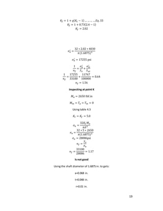 19
𝐾𝑓 = 1 + 𝑞(𝐾𝑡 − 1)… …… …𝐸𝑞.33
𝐾𝑓 = 1 + 0.73(2.4 − 1)
𝐾𝑓 = 2.02
𝜎𝑎
′ =
32 ∗ 2.02 ∗ 4030
𝜋(1.6875)3
𝜎𝑎
′ = 17255 psi
1
𝑛𝑓
=
𝜎𝑎
′
𝑆𝑒
+
𝜎𝑚
′
𝑆𝑢𝑡
1
𝑛𝑓
=
17255
33100
+
11767
100000
= 0.64
𝑛𝑓 = 1.56
Inspecting at point K
𝑀𝑎 = 2650 Ibf.in
𝑀𝑚 = 𝑇𝑎 = 𝑇𝑚 = 0
Using table 4.3
𝐾𝑡 = 𝐾𝑓 = 5.0
𝜎𝑎 =
32𝐾𝑓𝑀𝑎
𝜋𝑑3
𝜎𝑎 =
32 ∗ 5 ∗ 2650
𝜋(1.6875)3
𝜎𝑎 = 28086psi
𝑛𝑓 =
𝑆𝑒
𝜎𝑎
𝑛𝑓 =
33100
28086
= 1.17
Is not good
Using the shaft diameter of 1.6875 in. to gets:
a=0.068 in.
t=0.048 in.
r=0.01 in.
 