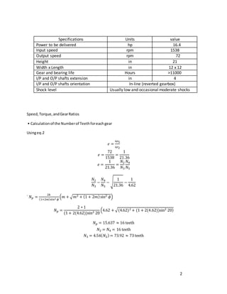 2
Specifications Units value
Power to be delivered hp 16.4
Input speed rpm 1538
Output speed rpm 72
Height in 21
Width x Length in 12 x 12
Gear and bearing life Hours >11000
I/P and O/P shafts extension in 4
I/P and O/P shafts orientation In-line (reverted gearbox)
Shock level Usually low and occasional moderate shocks
Speed,Torque,andGearRatios
• Calculationof the Numberof Teethforeachgear
Usingeq.2
𝑒 =
𝜔5
𝜔2
𝑒 =
72
1538
=
1
21.36
𝑒 =
1
21.36
=
𝑁2
𝑁3
𝑁4
𝑁5
𝑁2
𝑁3
−
𝑁4
𝑁5
− √
1
21.36
−
1
4.62
` 𝑁𝑝 =
2𝑘
(1+2𝑚)sin2 𝜙
(𝑚 + √𝑚2 + (1 + 2𝑚)sin2 𝜙)
𝑁𝑝 =
2 ∗ 1
(1 + 2(4.62))sin2 20
(4.62 + √(4.62)2 + (1 + 2(4.62))sin2 20)
𝑁𝑝 = 15.637 ≈ 16 teeth
𝑁2 = 𝑁4 = 16 teeth
𝑁3 = 4.54(𝑁2) = 73.92 ≈ 73 teeth
 
