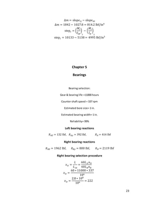 23
Δ𝑚 = slop𝑒𝐼𝐽 − slope𝐻𝐼
Δ𝑚 = 1842 − 1027.8 = 814.2 lbf/in4
step𝐼 = (
𝑀𝐼
𝐼𝐼𝐵
)
𝐼
− (
𝑀𝐼
𝐼𝐻
)
1
step𝐼 = 10133 − 5138 = 4995 lbf/in3
Chapter 5
Bearings
Bearing selection:
Gear & bearing life =11000 hours
Counter shaft speed = 337 rpm
Estimated bore size= 1 in.
Estimated bearing width= 1 in.
Reliability= 99%
Left bearing reactions
𝑅𝐴𝑍 = 132 Ibf, 𝑅𝐴𝑦 = 392 Ibf, 𝑅𝐴 = 414 Ibf
Right bearing reactions
𝑅𝐵𝑍 = 1962 Ibf, 𝑅𝐵𝑦 = 800 Ibf, 𝑅𝐵 = 2119 Ibf
Right bearing selection procedure
𝑥𝐷 =
𝐿
𝐿10
=
60𝐿𝐷𝑛𝐷
60𝐿𝑅𝑛𝑅
𝑥𝐷 =
60 ∗ 11000 ∗ 337
106
𝑥𝐷 =
2.8 ∗ 108
106
= 222
 