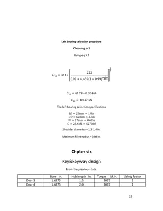 25
Left bearing selection procedure
Choosing a=3
Using eq 5.2
𝐶10 = 414 ∗ [
222
0.02 + 4.439(1− 0.99)
1
1.483
]
1
3
𝐶10 = 4159 ∗ 0.00444
𝐶10 = 18.47 kN
The left bearing selection specifications
𝐼𝐷 = 25mm = 1.0in
𝑂𝐷 = 62mm ≈ 2.5in
𝑊 = 17mm = 0.67in
𝐶 = 23.4kN = 5270lbf
Shoulder diameter = 1.3~1.4 in.
Maximum fillet radius = 0.08 in.
Chpter six
Key&keyway design
From the previous data:
Bore in. Hub length in. Torque Ibf.in. Safety factor
Gear 3 1.6875 1.5 3067 2
Gear 4 1.6875 2.0 3067 2
 