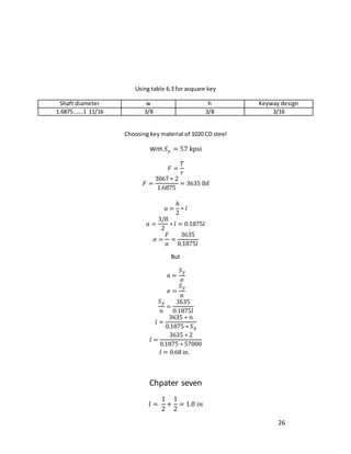26
Using table 6.3 for asquare key
Shaft diameter w h Keyway design
1.6875…….1 11/16 3/8 3/8 3/16
Choosing key material of 1020 CD steel
With 𝑆𝑦 = 57 kpsi
𝐹 =
𝑇
𝑟
𝐹 =
3067 ∗ 2
1.6875
= 3635 lbf
𝑎 =
ℎ
2
∗ 𝑙
𝑎 =
3/8
2
∗ 𝑙 = 0.1875𝑙
𝜎 =
𝐹
𝑎
=
3635
0.1875𝑙
But
𝑛 =
𝑆𝑦
𝜎
𝜎 =
𝑆𝑦
𝑛
𝑆𝑦
𝑛
=
3635
0.1875𝑙
𝑙 =
3635 ∗ 𝑛
0.1875 ∗ 𝑆𝑦
𝑙 =
3635 ∗ 2
0.1875 ∗ 57000
𝑙 = 0.68 in.
Chpater seven
𝑙 =
1
2
+
1
2
= 1.0 𝑖𝑛
 