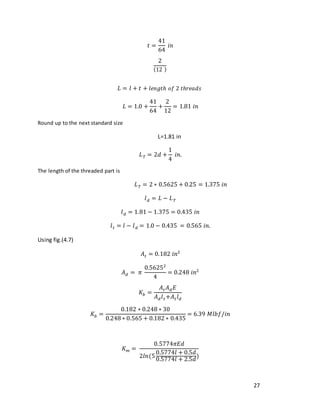 27
𝑡 =
41
64
𝑖𝑛
2
(12 )
𝐿 = 𝑙 + 𝑡 + 𝑙𝑒𝑛𝑔𝑡ℎ 𝑜𝑓 2 𝑡ℎ𝑟𝑒𝑎𝑑𝑠
𝐿 = 1.0 +
41
64
+
2
12
= 1.81 𝑖𝑛
Round up to the next standard size
L=1.81 in
𝐿𝑇 = 2𝑑 +
1
4
𝑖𝑛.
The length of the threaded part is
𝐿𝑇 = 2 ∗ 0.5625 + 0.25 = 1.375 𝑖𝑛
𝑙𝑑 = 𝐿 − 𝐿𝑇
𝑙𝑑 = 1.81 − 1.375 = 0.435 𝑖𝑛
𝑙𝑡 = 𝑙 − 𝑙𝑑 = 1.0 − 0.435 = 0.565 𝑖𝑛.
Using fig.(4.7)
𝐴𝑡 = 0.182 𝑖𝑛2
𝐴𝑑 = 𝜋
0.56252
4
= 0.248 𝑖𝑛2
𝐾𝑏 =
𝐴𝑡𝐴𝑑𝐸
𝐴𝑑𝑙𝑡+𝐴𝑡𝑙𝑑
𝐾𝑏 =
0.182 ∗ 0.248 ∗ 30
0.248 ∗ 0.565 + 0.182 ∗ 0.435
= 6.39 𝑀𝑙𝑏𝑓/𝑖𝑛
𝐾𝑚 =
0.5774𝜋𝐸𝑑
2𝑙𝑛(5
0.5774𝑙 + 0.5𝑑
0.5774𝑙 + 2.5𝑑
)
 