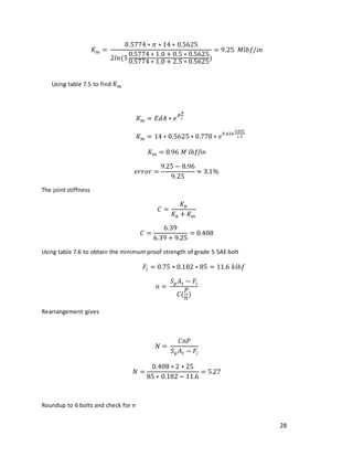 28
𝐾𝑚 =
0.5774 ∗ 𝜋 ∗ 14 ∗ 0.5625
2𝑙𝑛(5
0.5774 ∗ 1.0 + 0.5 ∗ 0.5625
0.5774 ∗ 1.0 + 2.5 ∗ 0.5625
)
= 9.25 𝑀𝑙𝑏𝑓/𝑖𝑛
Using table 7.5 to find 𝐾𝑚
𝐾𝑚 = 𝐸𝑑𝐴 ∗ 𝑒
𝐵
𝐴
𝑙
𝐾𝑚 = 14 ∗ 0.5625 ∗ 0.778 ∗ 𝑒
0.616
0.625
1.5
𝐾𝑚 = 8.96 𝑀 𝑙𝑏𝑓/in
𝑒𝑟𝑟𝑜𝑟 =
9.25 − 8.96
9.25
≈ 3.1%
The joint stiffness
𝐶 =
𝐾𝑏
𝐾𝑏 + 𝐾𝑚
𝐶 =
6.39
6.39 + 9.25
= 0.408
Using table 7.6 to obtain the minimum proof strength of grade 5 SAE bolt
𝐹𝑖 = 0.75 ∗ 0.182 ∗ 85 = 11.6 𝑘𝑙𝑏𝑓
𝑛 =
𝑆𝑝𝐴𝑡 − 𝐹𝑖
𝐶(
𝑃
𝑛
)
Rearrangement gives
𝑁 =
𝐶𝑛𝑃
𝑆𝑝𝐴𝑡 − 𝐹𝑖
𝑁 =
0.408 ∗ 2 ∗ 25
85 ∗ 0.182 − 11.6
= 5.27
Roundup to 6 bolts and check for n
 