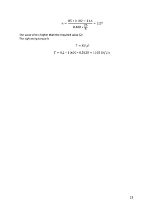 29
𝑛 =
85 ∗ 0.182 − 11.6
0.408 ∗
25
6
= 2.27
The value of n is higher than the required value (2)
The tightening torque is
𝑇 = 𝐾𝐹𝑖𝑑
𝑇 = 0.2 ∗ 11600 ∗ 0.5625 = 1305 𝐼𝑏𝑓/𝑖𝑛
 