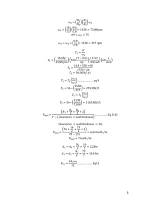 3
𝜔5 = (
𝑁2
𝑁3
)(
𝑁4
𝑁5
)𝜔2
𝜔5 = (
16
73
) (
16
73
) ∗ 1538 = 73.88rpm
69 < 𝜔5 < 75
𝜔3 = 𝜔4 = (
16
73
) ∗ 1538 = 337 rpm
𝑇2 =
𝐻
𝜔2
𝑇2 = (
16.4ℎ𝑝
1538𝑟𝑝𝑚
) (550
𝑓𝑡 − 𝑙𝑏/𝑠
ℎ𝑝
)(
1𝑟𝑒𝑣
2𝜋𝑟𝑎𝑑
) (60
𝑠
𝑚𝑖𝑛
)
𝑇2 =
16.4 ∗ 550 ∗ 60
1750 ∗ 2𝜋
𝑇2 = 56.00𝑙𝑏𝑓.𝑓𝑡
𝑇3 = 𝑇2 (
𝜔2
𝜔3
)…… …… …. ..eq 9
𝑇3 = 56 ∗ (
1538
337
) = 255.5lbf.ft
𝑇5 = 𝑇2 (
𝜔2
𝜔5
)
𝑇5 = 56 ∗ (
1538
73.88
) = 1165.8lbf.ft
𝑃min =
(𝑁3 +
𝑁2
2
+
𝑁5
2
+ 2)
𝑌 − (clearances + wall thickness)
… …… ….. Eq.(11)
Clearances + wall thickness = 3in
𝑃min =
(76 +
16
2
+
73
2
+ 2)
22 − (3)
= 6.64 teeth /in
𝑃min = 7 teeth /in
𝑑2 = 𝑑4 =
𝑁2
𝑃
=
16
7
= 2.28in
𝑑3 = 𝑑5 =
𝑁3
𝑃
=
73
7
= 10.43in
𝑉23 =
𝜋𝑑2𝜔2
12
…… …… …. .𝐸𝑞12
 