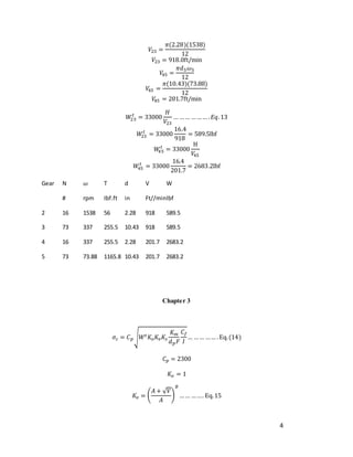 4
𝑉23 =
𝜋(2.28)(1538)
12
𝑉23 = 918.0ft/min
𝑉
45 =
𝜋𝑑5𝜔5
12
𝑉
45 =
𝜋(10.43)(73.88)
12
𝑉
45 = 201.7ft/min
𝑊
23
𝑡
= 33000
𝐻
𝑉23
… …… ……… .𝐸𝑞.13
𝑊
23
𝑡
= 33000
16.4
918
= 589.5lbf
𝑊
45
𝑡
= 33000
H
𝑉
45
𝑊
45
𝑡
= 33000
16.4
201.7
= 2683.2lbf
Gear N 𝜔 T d V W
# rpm Ibf.ft in Ft//minIbf
2 16 1538 56 2.28 918 589.5
3 73 337 255.5 10.43 918 589.5
4 16 337 255.5 2.28 201.7 2683.2
5 73 73.88 1165.8 10.43 201.7 2683.2
Chapter 3
𝜎𝑐 = 𝐶𝑝√𝑊𝑡𝐾𝑜𝐾𝑣𝐾𝑠
𝐾𝑚
𝑑𝑝𝐹
𝐶𝑓
𝐼
… …… …… .Eq.(14)
𝐶𝑝 = 2300
𝐾𝑜 = 1
𝐾𝑣 = (
𝐴 + √𝑉
𝐴
)
𝐵
…… ……. Eq.15
 