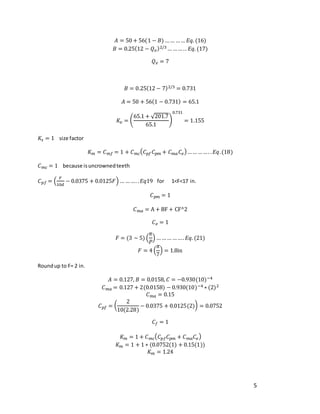 5
𝐴 = 50 + 56(1 − 𝐵) …… …… 𝐸𝑞. (16)
𝐵 = 0.25(12 − 𝑄𝑣)2/3 … …… .. 𝐸𝑞. (17)
𝑄𝑣 = 7
𝐵 = 0.25(12 − 7)2/3 = 0.731
𝐴 = 50 + 56(1 − 0.731) = 65.1
𝐾𝑣 = (
65.1 + √201.7
65.1
)
0.731
= 1.155
𝐾𝑠 = 1 size factor
𝐾𝑚 = 𝐶𝑚𝑓 = 1 + 𝐶𝑚𝑐(𝐶𝑝𝑓𝐶𝑝𝑚 + 𝐶𝑚𝑎𝐶𝑒)…… ……. .𝐸𝑞.(18)
𝐶𝑚𝑐 = 1 because isuncrownedteeth
𝐶𝑝𝑓 = (
𝐹
10𝑑
− 0.0375 + 0.0125𝐹) … ……. .𝐸𝑞19 for 1<F<17 in.
𝐶𝑝𝑚 = 1
𝐶𝑚𝑎 = A + BF + CF^2
𝐶𝑒 = 1
𝐹 = (3 ∼ 5) (
𝜋
𝑃
) … …… ……. 𝐸𝑞. (21)
𝐹 = 4 (
𝜋
7
) = 1.8in
Roundup to F= 2 in.
𝐴 = 0.127, 𝐵 = 0.0158, 𝐶 = −0.930(10)−4
𝐶𝑚𝑎 = 0.127 + 2(0.0158) − 0.930(10)−4 ∗ (2)2
𝐶𝑚𝑎 = 0.15
𝐶𝑝𝑓 = (
2
10(2.28)
− 0.0375 + 0.0125(2)) = 0.0752
𝐶𝑓 = 1
𝐾𝑚 = 1 + 𝐶𝑚𝑐(𝐶𝑝𝑓𝐶𝑝𝑚 + 𝐶𝑚𝑎𝐶𝑒)
𝐾𝑚 = 1 + 1 ∗ (0.0752(1) + 0.15(1))
𝐾𝑚 = 1.24
 