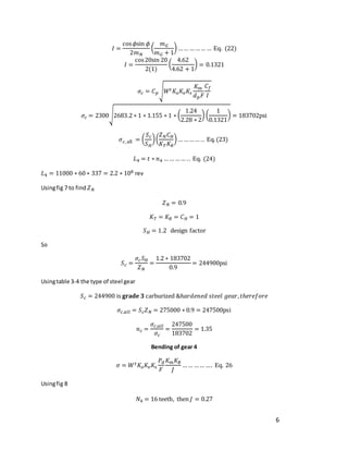 6
𝐼 =
cos𝜙sin 𝜙
2𝑚𝑁
(
𝑚𝐺
𝑚𝐺 + 1
) …… ……… … Eq. (22)
𝐼 =
cos20sin 20
2(1)
(
4.62
4.62 + 1
) = 0.1321
𝜎𝑐 = 𝐶𝑝√𝑊𝑡𝐾𝑜𝐾𝑣𝐾𝑠
𝐾𝑚
𝑑𝑝𝐹
𝐶𝑓
𝐼
𝜎𝑐 = 2300√2683.2 ∗ 1 ∗ 1.155 ∗ 1 ∗ (
1.24
2.28 ∗ 2
) (
1
0.1321
) = 183702psi
𝜎𝑐, all = (
𝑆𝑐
𝑆𝐻
)(
𝑍𝑁𝐶𝐻
𝐾𝑇𝐾𝑅
)… ……… .. Eq.(23)
𝐿4 = 𝑡 ∗ 𝑛4 …… …… .. Eq. (24)
𝐿4 = 11000 ∗ 60 ∗ 337 = 2.2 ∗ 108 rev
Usingfig 7 to find 𝑍𝑁
𝑍𝑁 = 0.9
𝐾𝑇 = 𝐾𝑅 = 𝐶𝐻 = 1
𝑆𝐻 = 1.2 design factor
So
𝑆𝑐 =
𝜎𝑐𝑆𝐻
𝑍𝑁
=
1.2 ∗ 183702
0.9
= 244900psi
Usingtable 3-4 the type of steel gear
𝑆𝑐 = 244900 is 𝐠𝐫𝐚𝐝𝐞 𝟑 carburized &ℎ𝑎𝑟𝑑𝑒𝑛𝑒𝑑 𝑠𝑡𝑒𝑒𝑙 𝑔𝑒𝑎𝑟,𝑡ℎ𝑒𝑟𝑒𝑓𝑜𝑟𝑒
𝜎𝑐,𝑎𝑙𝑙 = 𝑆𝑐𝑍𝑁 = 275000 ∗ 0.9 = 247500psi
𝑛𝑐 =
𝜎𝑐,𝑎𝑙𝑙
𝜎𝑐
=
247500
183702
= 1.35
Bending of gear 4
𝜎 = 𝑊𝑡𝐾𝑜𝐾𝑣𝐾𝑠
𝑃𝑑
𝐹
𝐾𝑚𝐾𝐵
𝐽
…… …… …. Eq. 26
Usingfig 8
𝑁4 = 16 teeth, then 𝐽 = 0.27
 