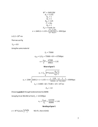 7
𝑊𝑡 = 2683.2lbf
𝐾𝑣 = 1.155
𝐾𝑜 = 1
𝐾𝑠 = 1
𝐾𝑚 = 1.24
𝐹 = 2in.
𝐾𝐵 = 1
𝑃𝑑 = 7 teeth /in
𝜎 = 2683.2 ∗ 1.155 ∗ (
7
2
) (
1.24
0.27
) = 49815psi
L=2.2 ∗ 108 rev
Thenwe use fig
𝑌𝑁 = 0.9
Usingthe same material
𝑆𝑡 = 75000
𝜎𝑎𝑙𝑙 = 𝑆𝑡𝑌𝑁 = 75000 ∗ 0.9 = 67500psi
𝑛 =
𝜎𝑎𝑙𝑙
𝜎
=
67500
49815
= 1.35
Wear of gear 5
𝜎𝑐 = 𝐶𝑝√𝑊𝑡𝐾𝑜𝐾𝑣𝐾𝑠
𝐾𝑚
𝑑𝑝𝐹
𝐶𝑓
𝐼
𝜎𝑐 = 2300√2683.2 ∗ 1 ∗ 1.155 ∗ 1 ∗ (
1.24
10.43 ∗ 2
) (
1
0.1321
) = 85890psi
𝐿5 = 11000 ∗ 60 ∗ 73.88 = 4.9 ∗ 107rev
𝑍𝑁 = 1.0
Choosinggrade 2 throughhardenedsteel to250HB
Usingfig 3.6 at HB=250 to find 𝑆𝑐 = 121500psi
𝑛𝑐 =
𝜎𝑐,𝑎𝑙𝑙
𝜎𝑐
=
121550
85890
= 1.41
Bending of gear 5
𝜎 = 𝑊𝑡𝐾𝑜𝐾𝑣𝐾𝑠
𝑃𝑑
𝐹
𝐾𝑚𝐾𝐵
𝐽
N5=73 , thenJ=0.415
 