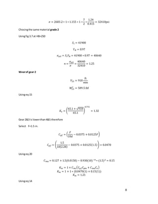 8
𝜎 = 2683.2 ∗ 1 ∗ 1.155 ∗ 1 ∗
7
2
∗
1.24
0.415
= 32410psi
Chosingthe same material grade 2
Usingfig 3.7 at HB=250
𝑆𝑖 = 41900
𝑌𝑁 = 0.97
𝜎𝑎𝑙𝑙 = 𝑆𝑡𝑌𝑁 = 41900 ∗ 0.97 = 40640
𝑛 =
𝜎𝑎𝑙𝑙
𝜎
=
40640
32410
= 1.25
Wearof gear 2
𝑉23 = 918
ft
min
𝑊
23
𝑡
= 589.5 ibf
Usingeq 15
𝐾𝑣 = (
65.1 + √918
65.1
)
0.731
= 1.32
Gear 2&3 is lowerthan4&5 therefore
Select F=1.5 in.
𝐶𝑝𝑓 = (
𝐹
10𝑑
− 0.0375 + 0.0125𝐹)
𝐶𝑝𝑓 = (
1.5
10(2.28)
− 0.0375 + 0.0125(1.5)) = 0.0470
Usingeq 20
𝐶𝑚𝑎 = 0.127 + 1.5(0.0158) − 0.930(10)−4 ∗ (1.5)2 = 0.15
𝐾𝑚 = 1 + 𝐶𝑚𝑐(𝐶𝑝𝑓𝐶𝑝𝑚 + 𝐶𝑚𝑎𝐶𝑒)
𝐾𝑚 = 1 + 1 ∗ (0.0470(1) + 0.15(1))
𝐾𝑚 = 1.21
Usingeq 14
 