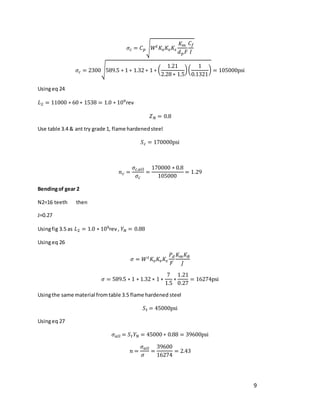 9
𝜎𝑐 = 𝐶𝑝√𝑊𝑡𝐾𝑜𝐾𝑣𝐾𝑠
𝐾𝑚
𝑑𝑝𝐹
𝐶𝑓
𝐼
𝜎𝑐 = 2300√589.5 ∗ 1 ∗ 1.32 ∗ 1 ∗ (
1.21
2.28 ∗ 1.5
)(
1
0.1321
) = 105000psi
Usingeq 24
𝐿2 = 11000 ∗ 60 ∗ 1538 = 1.0 ∗ 109rev
𝑍𝑁 = 0.8
Use table 3.4 & ant try grade 1, flame hardenedsteel
𝑆𝑐 = 170000psi
𝑛𝑐 =
𝜎𝑐,𝑎𝑙𝑙
𝜎𝑐
=
170000 ∗ 0.8
105000
= 1.29
Bendingof gear 2
N2=16 teeth then
J=0.27
Usingfig 3.5 as 𝐿2 = 1.0 ∗ 109rev , 𝑌𝑁 = 0.88
Usingeq 26
𝜎 = 𝑊𝑡𝐾𝑜𝐾𝑣𝐾𝑠
𝑃𝑑
𝐹
𝐾𝑚𝐾𝐵
𝐽
𝜎 = 589.5 ∗ 1 ∗ 1.32 ∗ 1 ∗
7
1.5
∗
1.21
0.27
= 16274psi
Usingthe same material fromtable 3.5 flame hardened steel
𝑆𝑡 = 45000psi
Usingeq 27
𝜎𝑎𝑙𝑙 = 𝑆𝑡𝑌𝑁 = 45000 ∗ 0.88 = 39600psi
𝑛 =
𝜎𝑎𝑙𝑙
𝜎
=
39600
16274
= 2.43
 