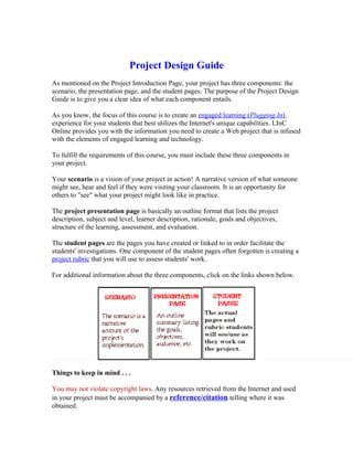 Project Design Guide
As mentioned on the Project Introduction Page, your project has three components: the
scenario, the presentation page, and the student pages. The purpose of the Project Design
Guide is to give you a clear idea of what each component entails.

As you know, the focus of this course is to create an engaged learning (Plugging In)
experience for your students that best utilizes the Internet's unique capabilities. LInC
Online provides you with the information you need to create a Web project that is infused
with the elements of engaged learning and technology.

To fulfill the requirements of this course, you must include these three components in
your project.

Your scenario is a vision of your project in action! A narrative version of what someone
might see, hear and feel if they were visiting your classroom. It is an opportunity for
others to "see" what your project might look like in practice.

The project presentation page is basically an outline format that lists the project
description, subject and level, learner description, rationale, goals and objectives,
structure of the learning, assessment, and evaluation.

The student pages are the pages you have created or linked to in order facilitate the
students' investigations. One component of the student pages often forgotten is creating a
project rubric that you will use to assess students' work.

For additional information about the three components, click on the links shown below.




Things to keep in mind . . .

You may not violate copyright laws. Any resources retrieved from the Internet and used
in your project must be accompanied by a reference/citation telling where it was
obtained.
 